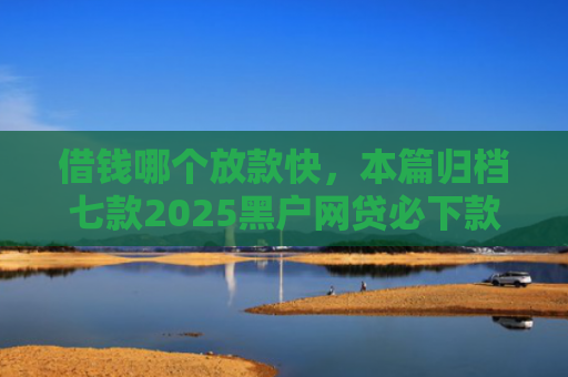 借钱哪个放款快，本篇归档七款2025黑户网贷必下款的平台