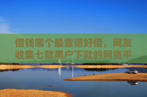 借钱哪个最靠谱好借，网友收集七款黑户下款的网贷平台短期