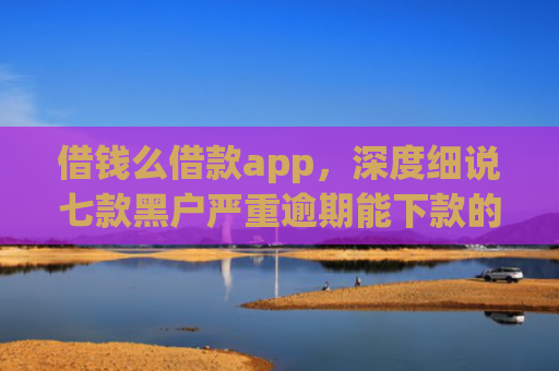 借钱么借款app，深度细说七款黑户严重逾期能下款的平台