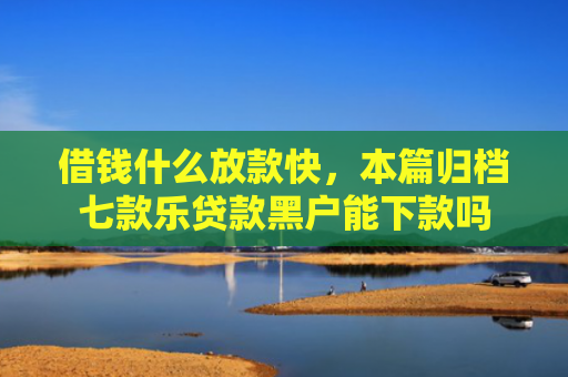 借钱什么放款快，本篇归档七款乐贷款黑户能下款吗