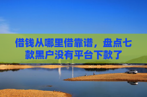 借钱从哪里借靠谱，盘点七款黑户没有平台下款了