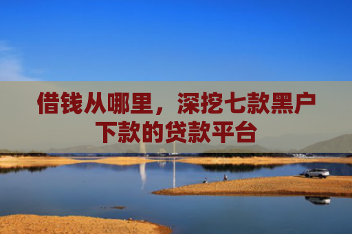 借钱从哪里，深挖七款黑户下款的贷款平台