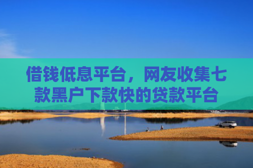 借钱低息平台，网友收集七款黑户下款快的贷款平台