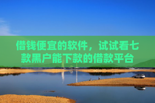 借钱便宜的软件，试试看七款黑户能下款的借款平台