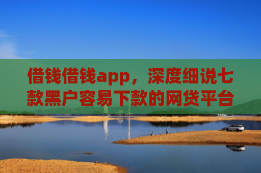 借钱借钱app，深度细说七款黑户容易下款的网贷平台