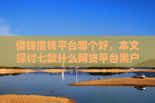 借钱借钱平台哪个好，本文探讨七款什么网贷平台黑户好下款