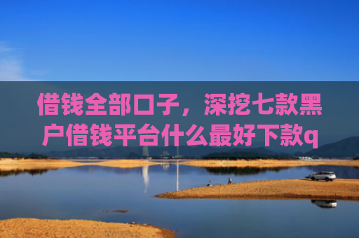 借钱全部口子，深挖七款黑户借钱平台什么最好下款qq现金贷
