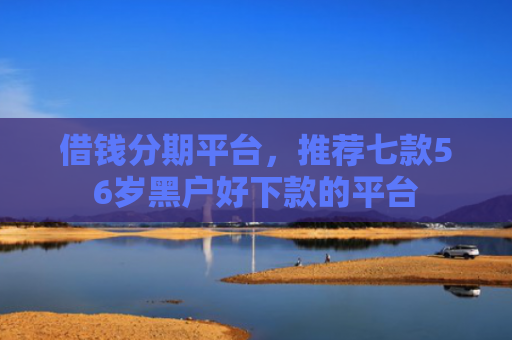 借钱分期平台，推荐七款56岁黑户好下款的平台