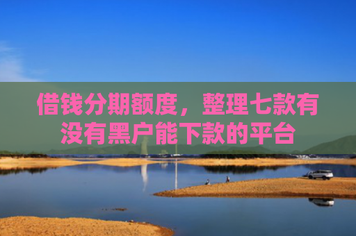 借钱分期额度，整理七款有没有黑户能下款的平台