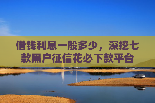 借钱利息一般多少，深挖七款黑户征信花必下款平台