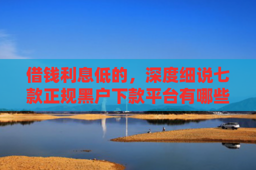 借钱利息低的，深度细说七款正规黑户下款平台有哪些