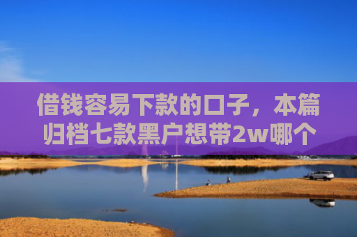 借钱容易下款的口子，本篇归档七款黑户想带2w哪个平台容易下款