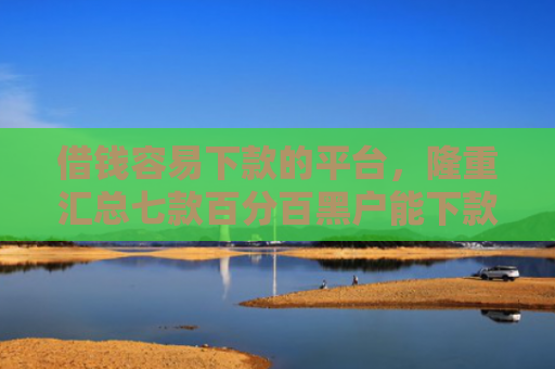 借钱容易下款的平台，隆重汇总七款百分百黑户能下款的平台