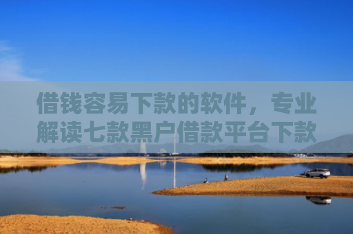 借钱容易下款的软件，专业解读七款黑户借款平台下款快的有哪些软件