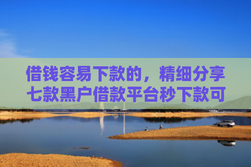 借钱容易下款的，精细分享七款黑户借款平台秒下款可靠吗知乎