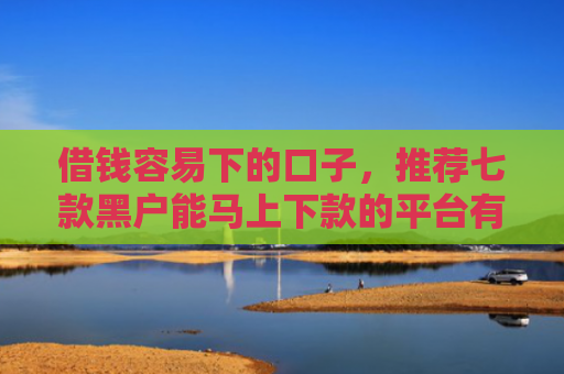 借钱容易下的口子，推荐七款黑户能马上下款的平台有吗