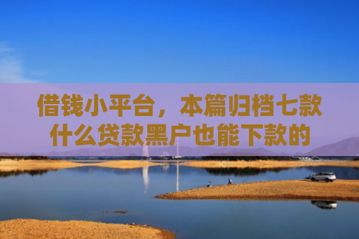 借钱小平台，本篇归档七款什么贷款黑户也能下款的
