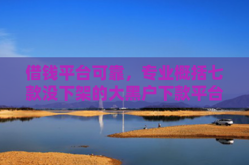 借钱平台可靠，专业概括七款没下架的大黑户下款平台