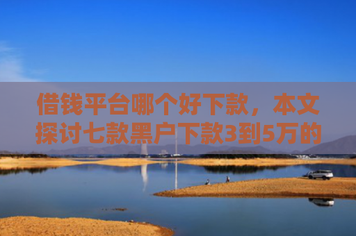 借钱平台哪个好下款，本文探讨七款黑户下款3到5万的平台