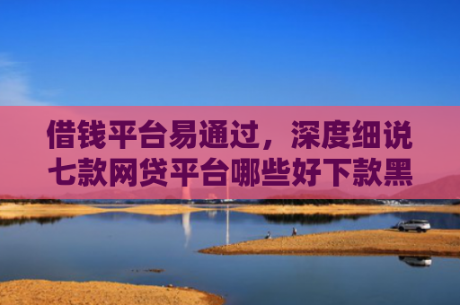 借钱平台易通过，深度细说七款网贷平台哪些好下款黑户可以借