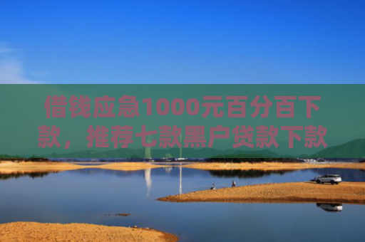 借钱应急1000元百分百下款，推荐七款黑户贷款下款黑幕