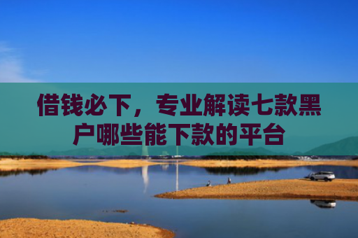 借钱必下，专业解读七款黑户哪些能下款的平台