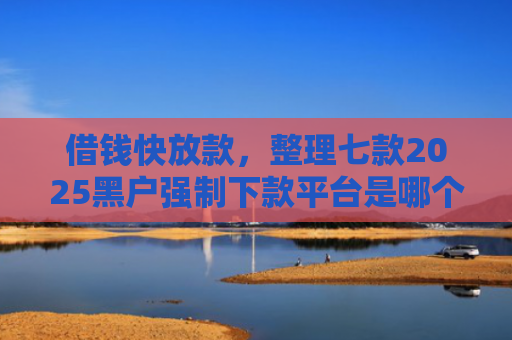 借钱快放款，整理七款2025黑户强制下款平台是哪个