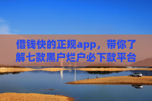 借钱快的正规app，带你了解七款黑户烂户必下款平台吗