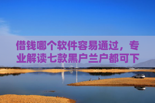 借钱哪个软件容易通过，专业解读七款黑户兰户都可下款的平台