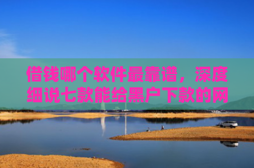 借钱哪个软件最靠谱，深度细说七款能给黑户下款的网贷平台