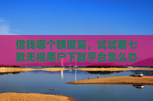 借钱哪个额度高，试试看七款无视黑户下款平台怎么办