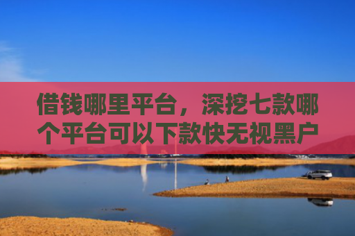 借钱哪里平台，深挖七款哪个平台可以下款快无视黑户