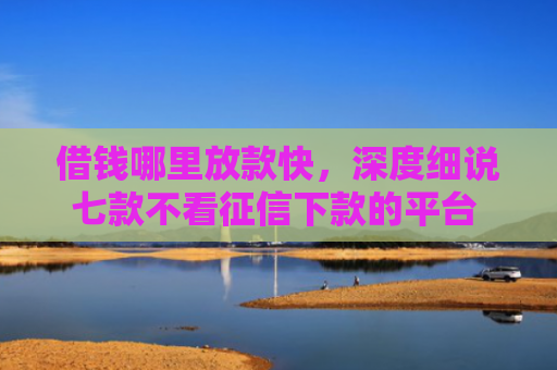 借钱哪里放款快，深度细说七款不看征信下款的平台 黑户贷款