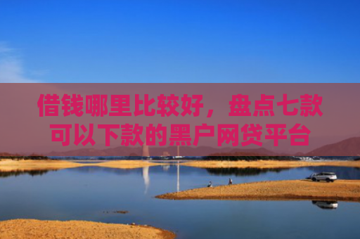 借钱哪里比较好，盘点七款可以下款的黑户网贷平台