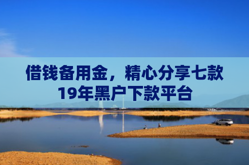借钱备用金，精心分享七款19年黑户下款平台