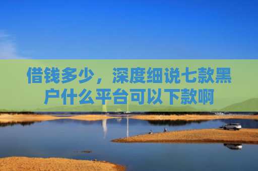 借钱多少，深度细说七款黑户什么平台可以下款啊