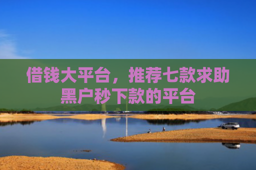 借钱大平台，推荐七款求助黑户秒下款的平台