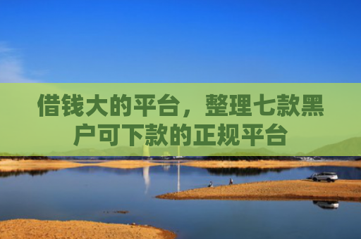 借钱大的平台，整理七款黑户可下款的正规平台