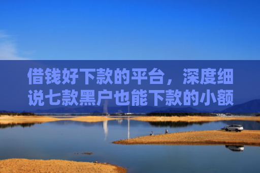 借钱好下款的平台，深度细说七款黑户也能下款的小额平台