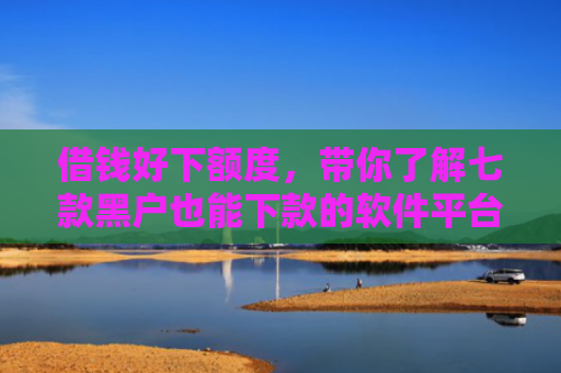 借钱好下额度，带你了解七款黑户也能下款的软件平台