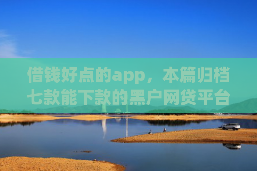 借钱好点的app，本篇归档七款能下款的黑户网贷平台