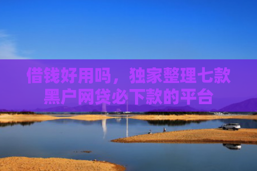 借钱好用吗，独家整理七款黑户网贷必下款的平台