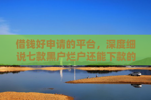 借钱好申请的平台，深度细说七款黑户烂户还能下款的平台