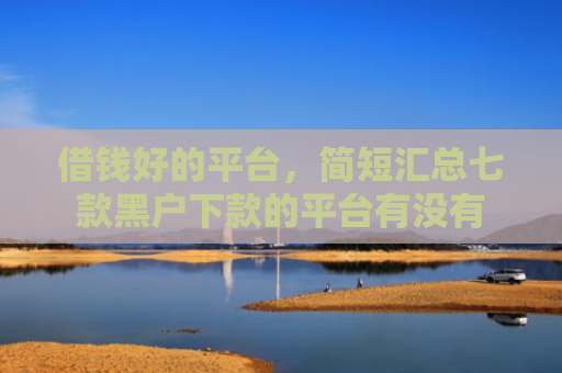 借钱好的平台，简短汇总七款黑户下款的平台有没有