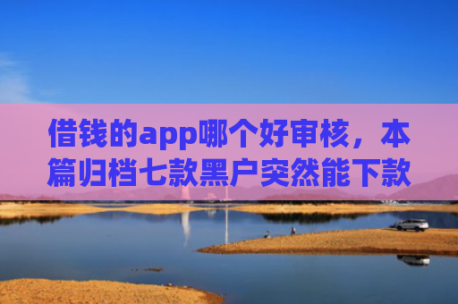 借钱的app哪个好审核，本篇归档七款黑户突然能下款的平台