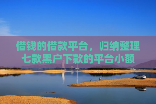 借钱的借款平台，归纳整理七款黑户下款的平台小额