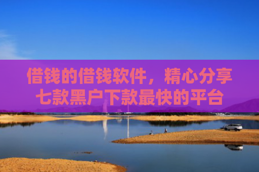 借钱的借钱软件，精心分享七款黑户下款最快的平台