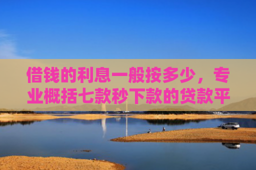 借钱的利息一般按多少，专业概括七款秒下款的贷款平台黑户