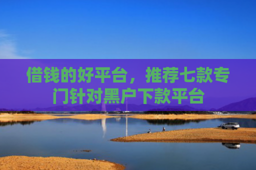 借钱的好平台，推荐七款专门针对黑户下款平台