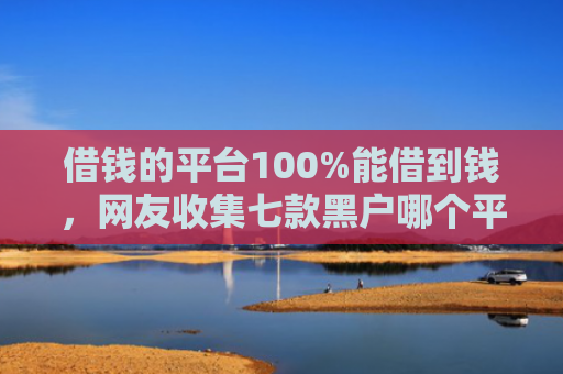 借钱的平台100%能借到钱，网友收集七款黑户哪个平台可以下款